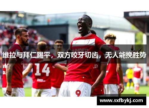 维拉与拜仁踢平，双方咬牙切齿，无人能挽胜势